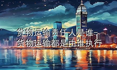 货物运输责任人是谁-货物运输都是由谁执行