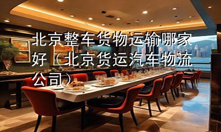 北京整车货物运输哪家好（北京货运汽车物流公司）