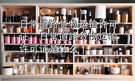 日常道路货物运输许可证,日常道路货物运输许可证是什么