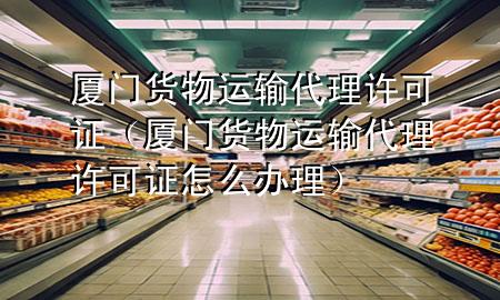 厦门货物运输代理许可证(厦门货物运输代理许可证怎么办理)