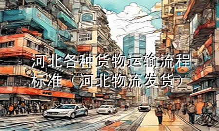 河北各种货物运输流程标准(河北物流发货)