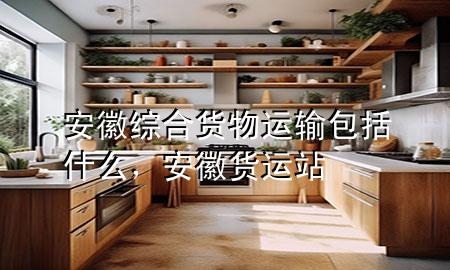安徽综合货物运输包括什么,安徽货运站