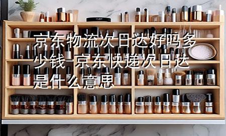 京东物流次日达好吗多少钱-京东快递次日达是什么意思