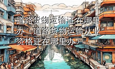 道路货物运输证在哪里办(道路货物运输从业资格证在哪里办)
