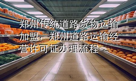 郑州传统道路货物运输加盟,郑州道路运输经营许可证办理流程
