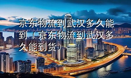 京东物流到武汉多久能到(京东物流到武汉多久能到货)