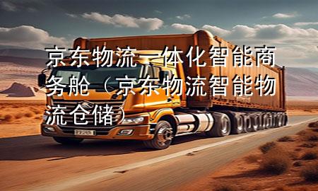 京东物流一体化智能商务舱(京东物流智能物流仓储)