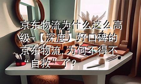 京东物流为什么这么高级-【深度】好口碑的京东物流,为何不得不“自救”了?