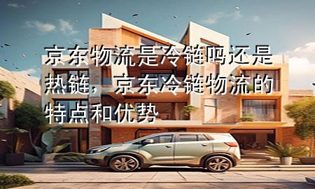 京东物流是冷链吗还是热链,京东冷链物流的特点和优势