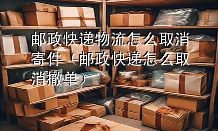 邮政快递物流怎么取消寄件（邮政快递怎么取消撤单）