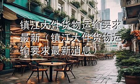 镇江大件货物运输要求最新(镇江大件货物运输要求最新消息)