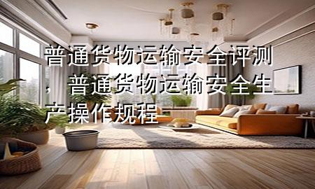 普通货物运输安全评测,普通货物运输安全生产操作规程