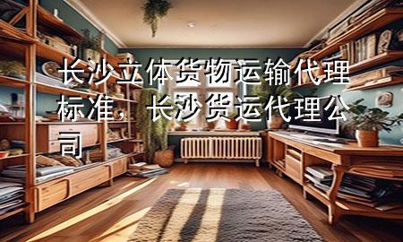 长沙立体货物运输代理标准，长沙货运代理公司