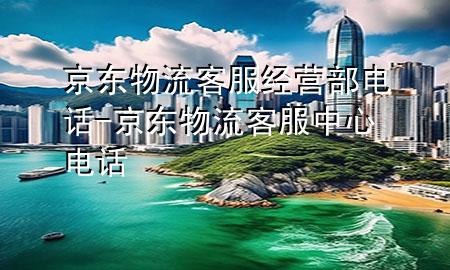 京东物流客服经营部电话-京东物流客服中心电话
