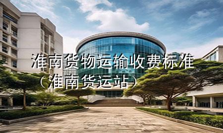 淮南货物运输收费标准(淮南货运站)