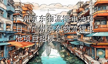 广州京东物流锂电池项目(广州京东物流锂电池项目招标)