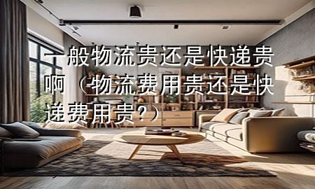 一般物流贵还是快递贵啊(物流费用贵还是快递费用贵?)