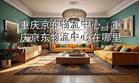 重庆京东物流中心(重庆京东物流中心在哪里)