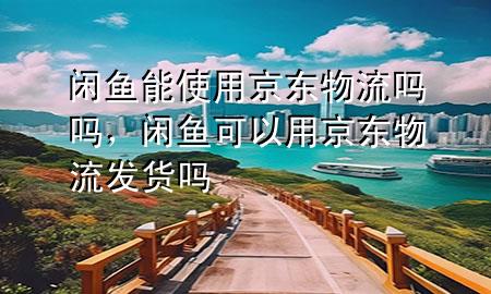 闲鱼能使用京东物流吗吗,闲鱼可以用京东物流发货吗