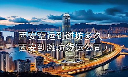 西安空运到潍坊多久（西安到潍坊货运公司）