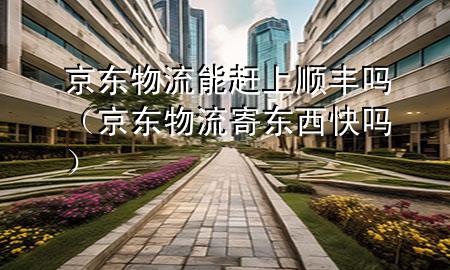 京东物流能赶上顺丰吗(京东物流寄东西快吗)