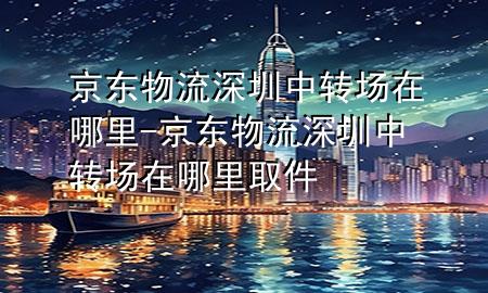 京东物流深圳中转场在哪里-京东物流深圳中转场在哪里取件