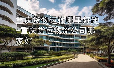 重庆货物运输哪里好跑-重庆货运物流公司哪家好