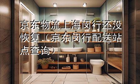 京东物流上海闵行还没恢复(京东闵行配送站点查询)