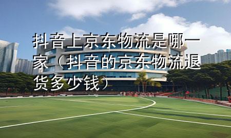 抖音上京东物流是哪一家(抖音的京东物流退货多少钱)