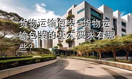 货物运输包装-货物运输包装的基本要求有哪些?