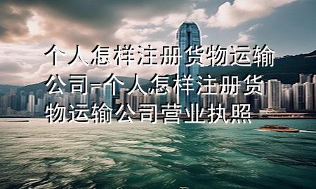 个人怎样注册货物运输公司-个人怎样注册货物运输公司营业执照