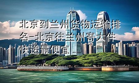 北京到兰州货物运输排名-北京往兰州寄大件快递最便宜