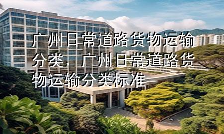 广州日常道路货物运输分类,广州日常道路货物运输分类标准