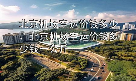 北京机场空运价钱多少,北京机场空运价钱多少钱一公斤