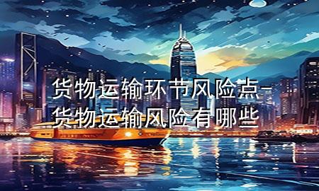 货物运输环节风险点-货物运输风险有哪些