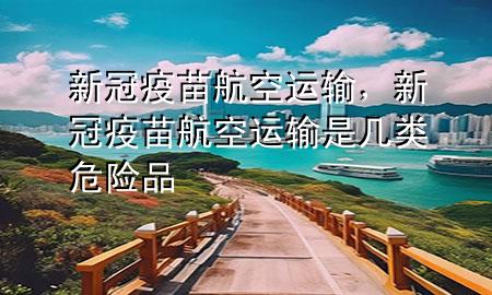 新冠疫苗航空运输,新冠疫苗航空运输是几类危险品