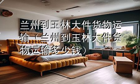 兰州到玉林大件货物运输(兰州到玉林大件货物运输多少钱)
