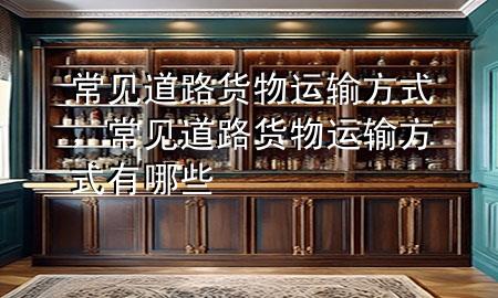 常见道路货物运输方式,常见道路货物运输方式有哪些