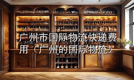 广州市国际物流快递费用(广州的国际物流)