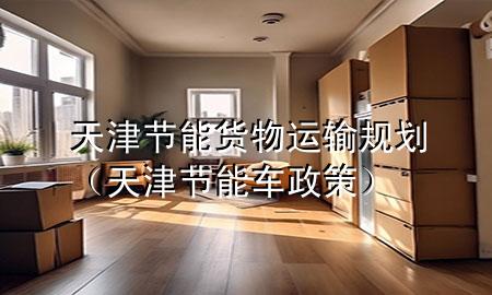 天津节能货物运输规划(天津节能车政策)