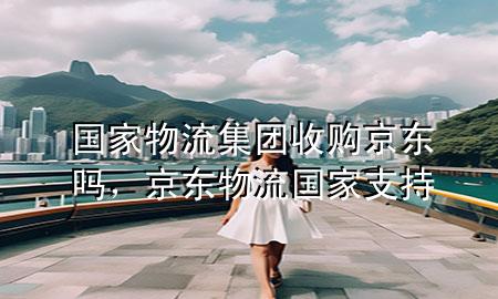 国家物流集团收购京东吗,京东物流国家支持