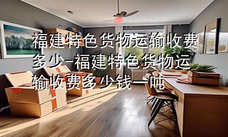 福建特色货物运输收费多少-福建特色货物运输收费多少钱一吨