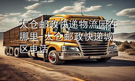 太仓邮政快递物流园在哪里-太仓邮政快递城区电话