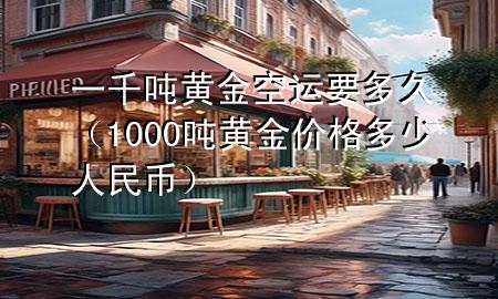 一千吨黄金空运要多久(1000吨黄金价格多少人民币)