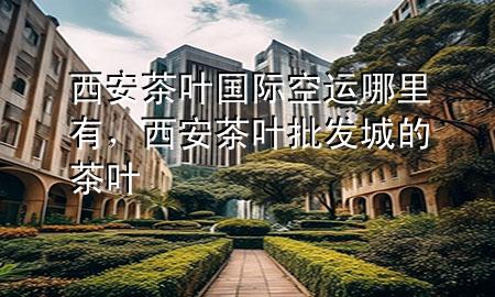 西安茶叶国际空运哪里有,西安茶叶批发城的茶叶