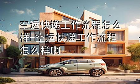 空运快递工作流程怎么样-空运快递工作流程怎么样啊