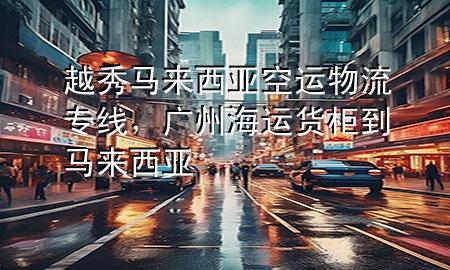 越秀马来西亚空运物流专线,广州海运货柜到马来西亚