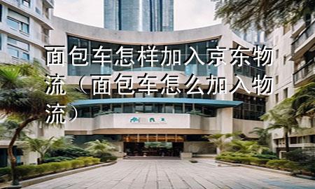 面包车怎样加入京东物流(面包车怎么加入物流)