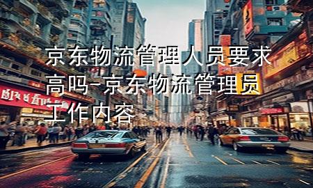 京东物流管理人员要求高吗-京东物流管理员工作内容