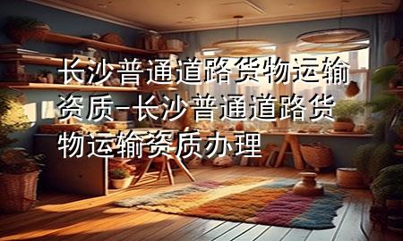 长沙普通道路货物运输资质-长沙普通道路货物运输资质办理